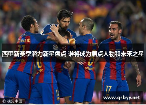 西甲新赛季潜力新星盘点 谁将成为焦点人物和未来之星 西甲新赛季潜力新星盘点 谁将成为焦点人物和未来之星